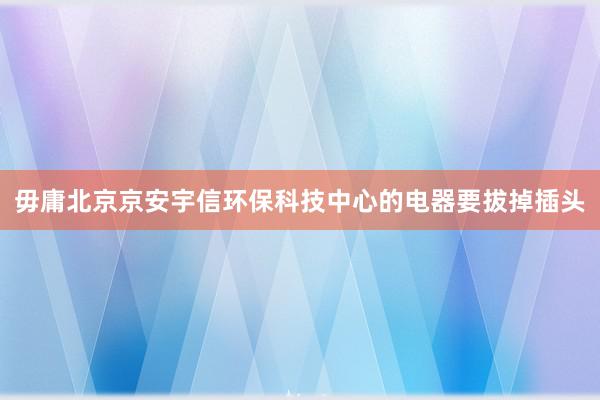 毋庸北京京安宇信环保科技中心的电器要拔掉插头